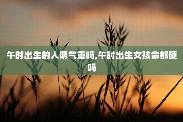 午时出生的人阴气重吗,午时出生女孩命都硬吗