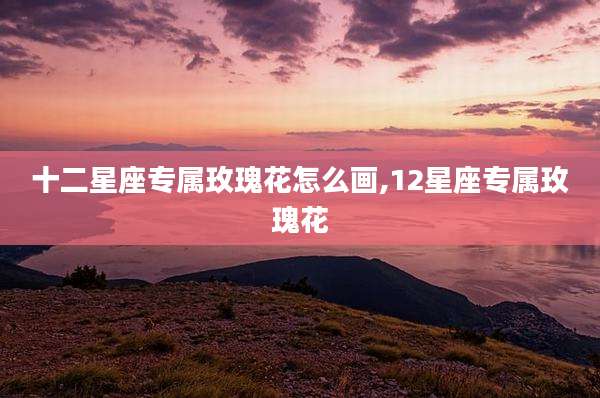 十二星座专属玫瑰花怎么画,12星座专属玫瑰花