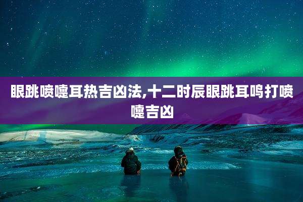 眼跳喷嚏耳热吉凶法,十二时辰眼跳耳鸣打喷嚏吉凶