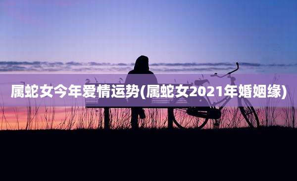 属蛇女今年爱情运势(属蛇女2021年婚姻缘)