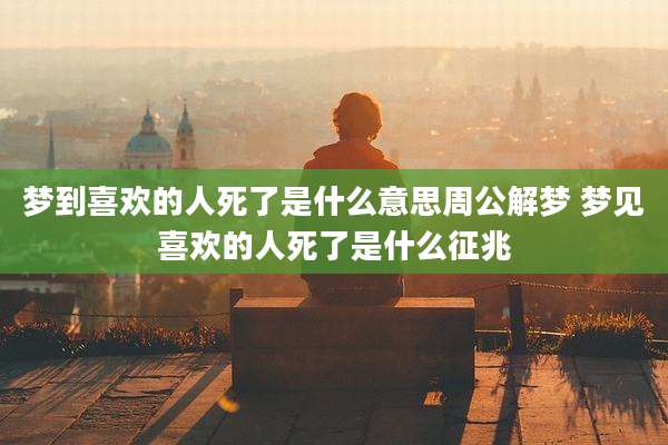 梦到喜欢的人死了是什么意思周公解梦 梦见喜欢的人死了是什么征兆