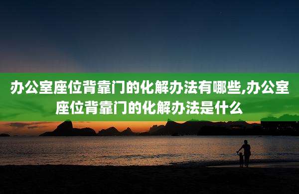 办公室座位背靠门的化解办法有哪些,办公室座位背靠门的化解办法是什么