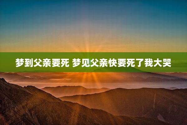 梦到父亲要死 梦见父亲快要死了我大哭