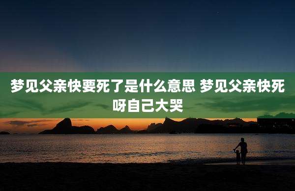 梦见父亲快要死了是什么意思 梦见父亲快死呀自己大哭