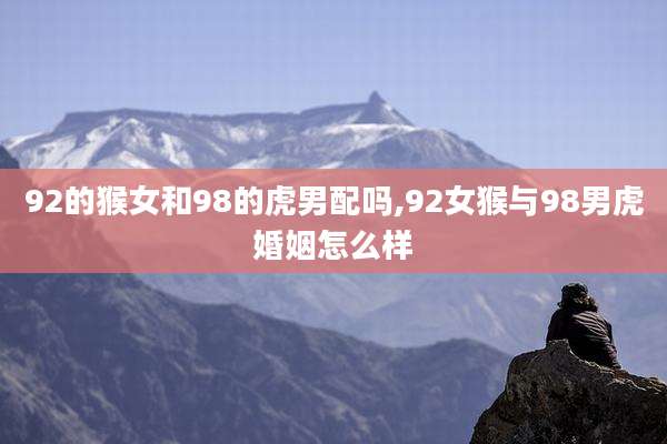 92的猴女和98的虎男配吗,92女猴与98男虎婚姻怎么样
