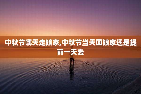中秋节哪天走娘家,中秋节当天回娘家还是提前一天去