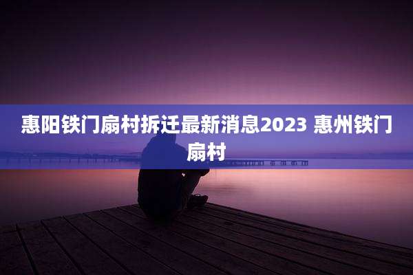惠阳铁门扇村拆迁最新消息2023 惠州铁门扇村