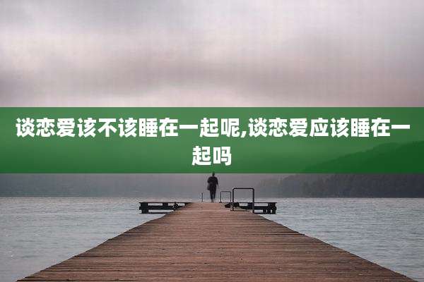 谈恋爱该不该睡在一起呢,谈恋爱应该睡在一起吗
