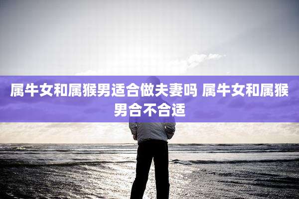 属牛女和属猴男适合做夫妻吗 属牛女和属猴男合不合适