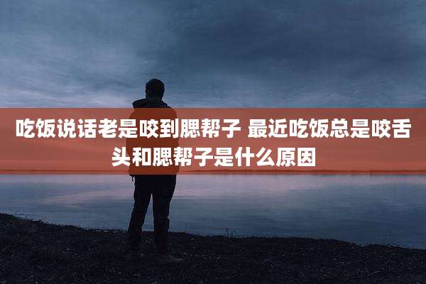 吃饭说话老是咬到腮帮子 最近吃饭总是咬舌头和腮帮子是什么原因