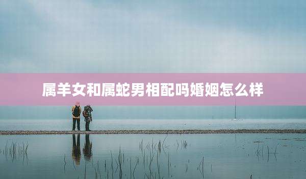 属羊女和属蛇男相配吗婚姻怎么样