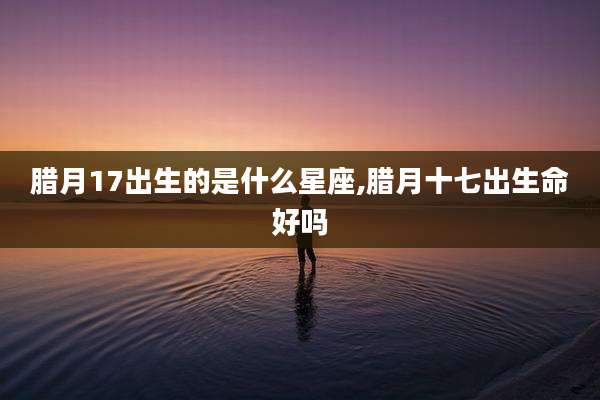 腊月17出生的是什么星座,腊月十七出生命好吗