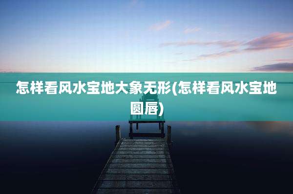 怎样看风水宝地大象无形(怎样看风水宝地圆唇)