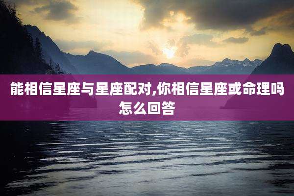 能相信星座与星座配对,你相信星座或命理吗怎么回答
