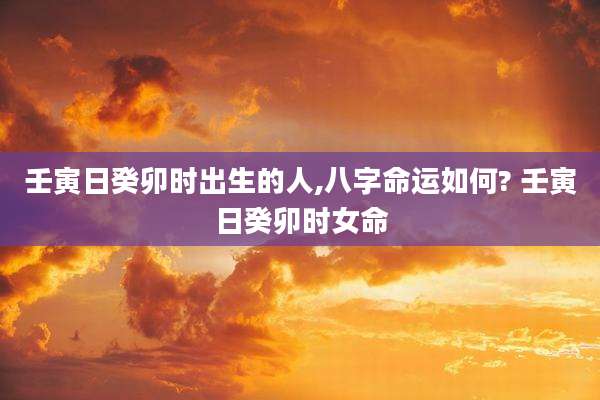 壬寅日癸卯时出生的人,八字命运如何? 壬寅日癸卯时女命