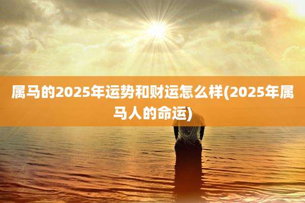 属马的2025年运势和财运怎么样(2025年属马人的命运)