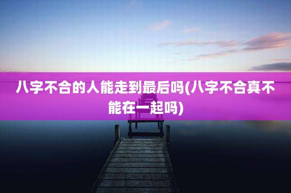 八字不合的人能走到最后吗(八字不合真不能在一起吗)