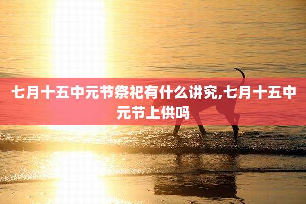 七月十五中元节祭祀有什么讲究,七月十五中元节上供吗
