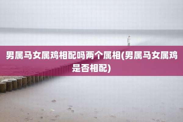 男属马女属鸡相配吗两个属相(男属马女属鸡是否相配)