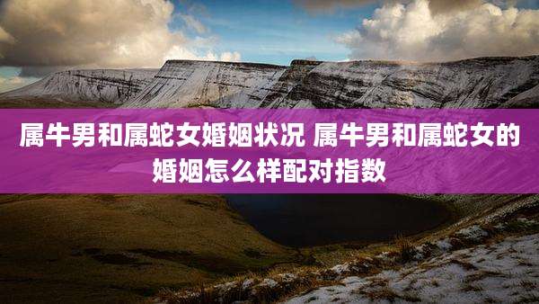 属牛男和属蛇女婚姻状况 属牛男和属蛇女的婚姻怎么样配对指数