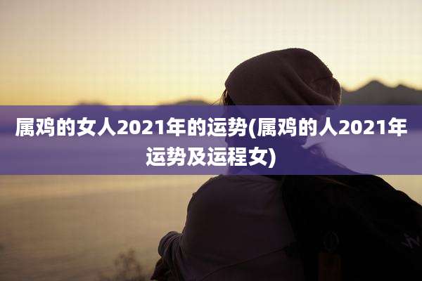 属鸡的女人2021年的运势(属鸡的人2021年运势及运程女)