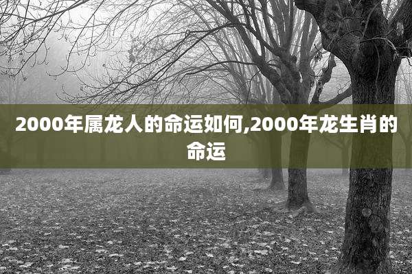 2000年属龙人的命运如何,2000年龙生肖的命运