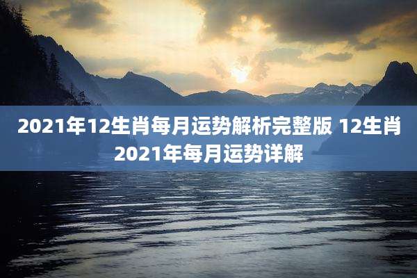 2021年12生肖每月运势解析完整版 12生肖2021年每月运势详解