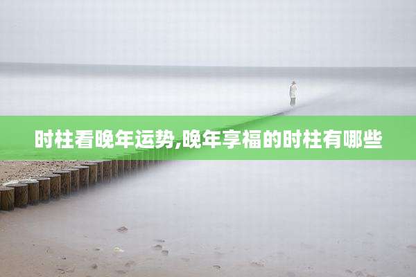 时柱看晚年运势,晚年享福的时柱有哪些