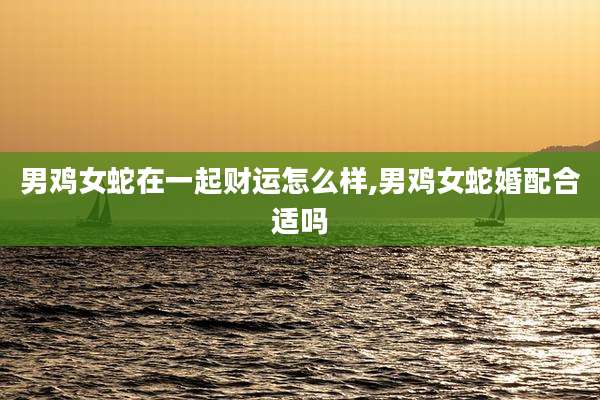 男鸡女蛇在一起财运怎么样,男鸡女蛇婚配合适吗