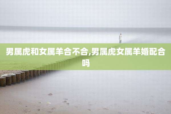 男属虎和女属羊合不合,男属虎女属羊婚配合吗