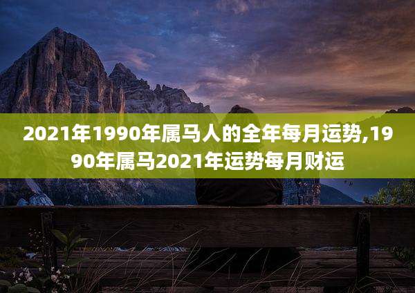 2021年1990年属马人的全年每月运势,1990年属马2021年运势每月财运