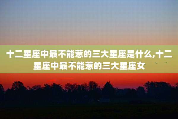 十二星座中最不能惹的三大星座是什么,十二星座中最不能惹的三大星座女