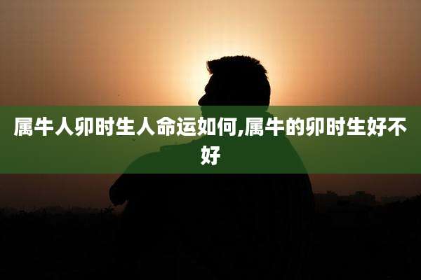 属牛人卯时生人命运如何,属牛的卯时生好不好