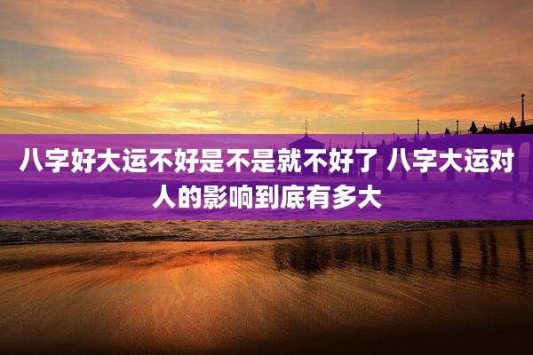 八字好大运不好是不是就不好了 八字大运对人的影响到底有多大