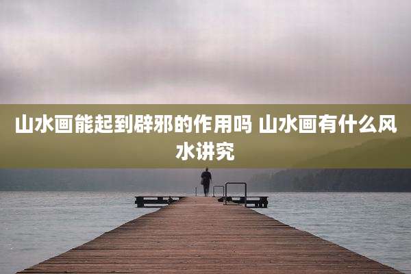 山水画能起到辟邪的作用吗 山水画有什么风水讲究