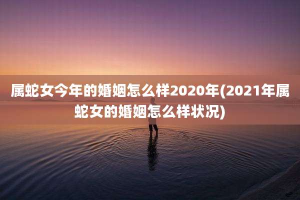 属蛇女今年的婚姻怎么样2020年(2021年属蛇女的婚姻怎么样状况)