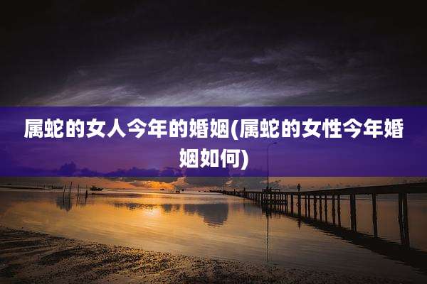 属蛇的女人今年的婚姻(属蛇的女性今年婚姻如何)