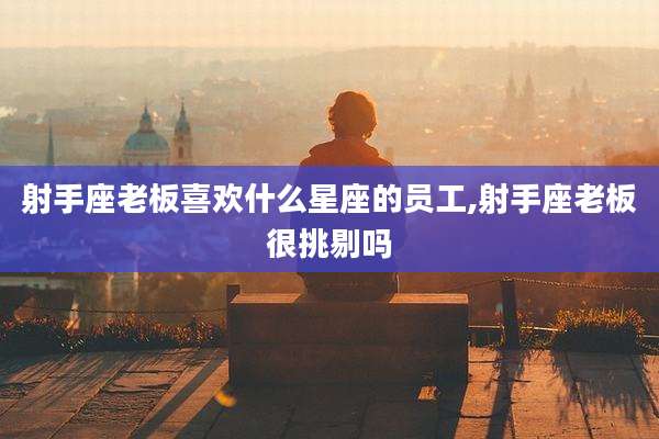 射手座老板喜欢什么星座的员工,射手座老板很挑剔吗