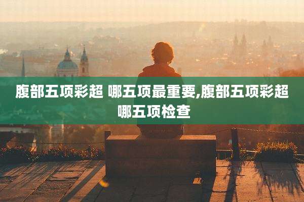 腹部五项彩超 哪五项最重要,腹部五项彩超 哪五项检查