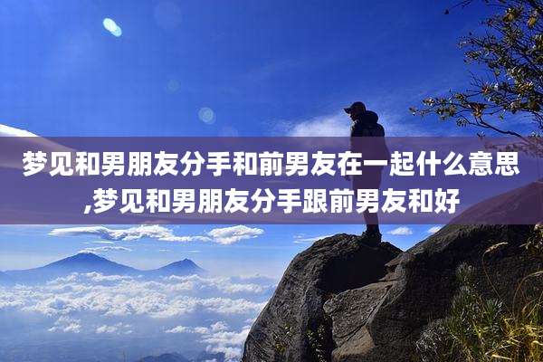 梦见和男朋友分手和前男友在一起什么意思,梦见和男朋友分手跟前男友和好