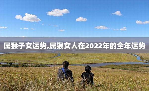 属猴子女运势,属猴女人在2022年的全年运势