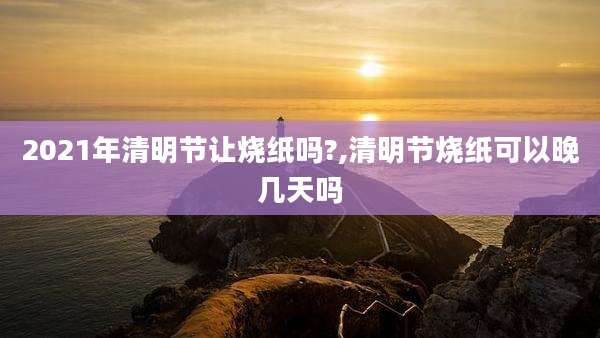 2021年清明节让烧纸吗?,清明节烧纸可以晚几天吗