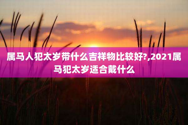 属马人犯太岁带什么吉祥物比较好?,2021属马犯太岁适合戴什么