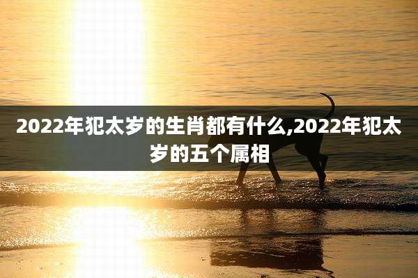 2022年犯太岁的生肖都有什么,2022年犯太岁的五个属相