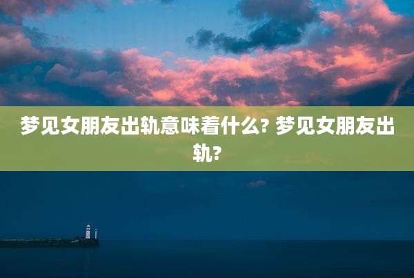 梦见女朋友出轨意味着什么? 梦见女朋友出轨?