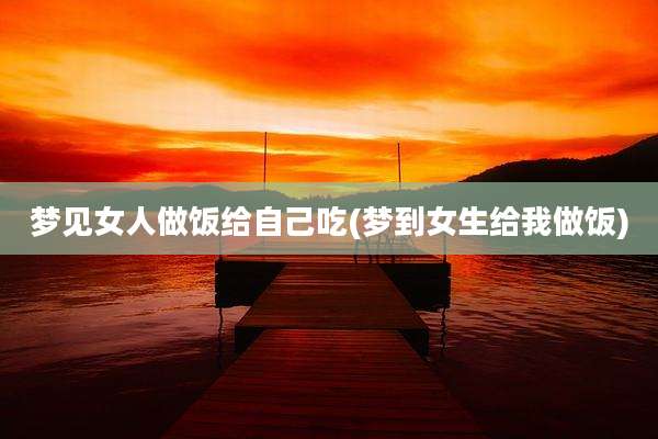 梦见女人做饭给自己吃(梦到女生给我做饭)