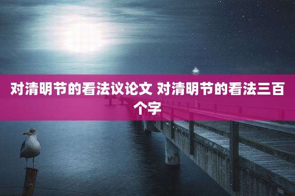 对清明节的看法议论文 对清明节的看法三百个字