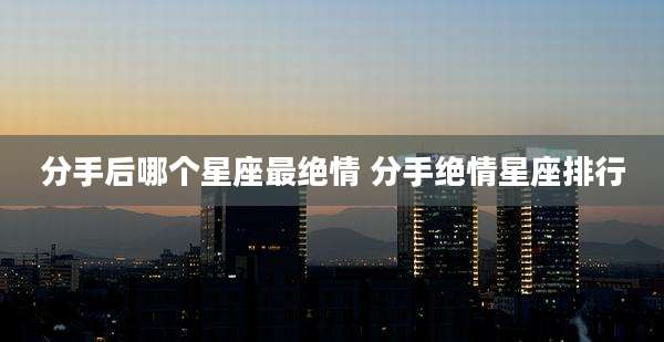 分手后哪个星座最绝情 分手绝情星座排行