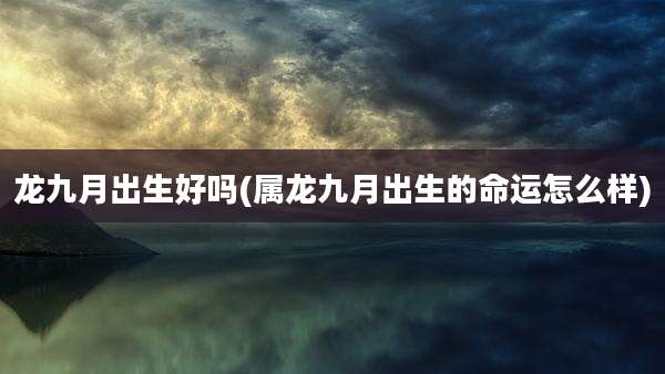 龙九月出生好吗(属龙九月出生的命运怎么样)