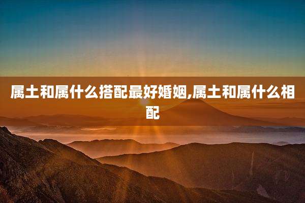属土和属什么搭配最好婚姻,属土和属什么相配